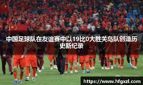 中国足球队在友谊赛中以19比0大胜关岛队创造历史新纪录